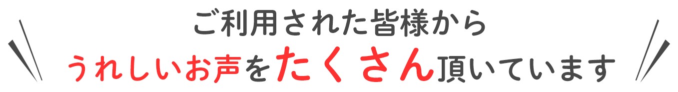 ご利用された皆様からうれしいお声をたくさん頂いています