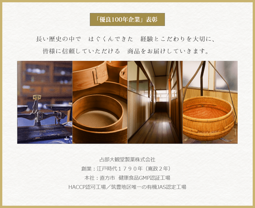 「優良100年企業」表彰 長い歴史の中で はぐくんできた 経験とこだわりを大切に、 皆様に信頼していただける 商品をお届けしていきます。 占部大観堂製薬株式会社 創業：江戸時代１７９０年（寛政２年） 本社：直方市 健康食品GMP認証工場 HACCP認可工場／筑豊地区唯一の有機JAS認定工場